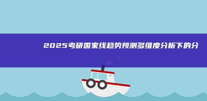 2025考研国家线趋势预测：多维度分析下的分数线展望